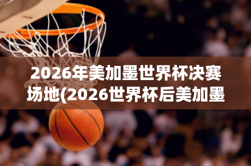 2026年美加墨世界杯决赛场地(2026世界杯后美加墨或共组联赛 北京时间10月1)