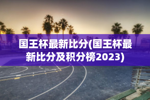 国王杯最新比分(国王杯最新比分及积分榜2023)