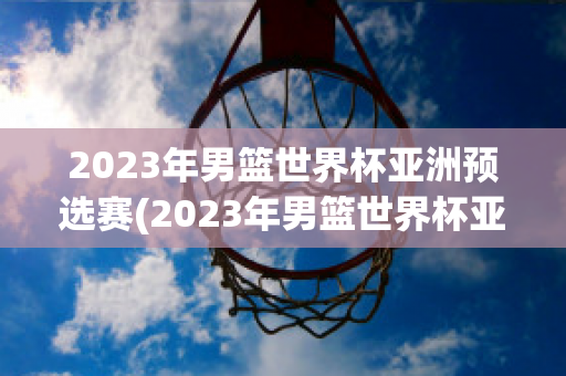 2023年男篮世界杯亚洲预选赛(2023年男篮世界杯亚洲预选赛回放)