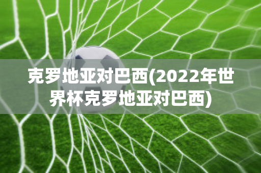 克罗地亚对巴西(2022年世界杯克罗地亚对巴西)