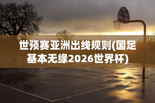 世预赛亚洲出线规则(国足基本无缘2026世界杯)