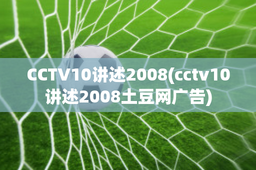 CCTV10讲述2008(cctv10讲述2008土豆网广告)