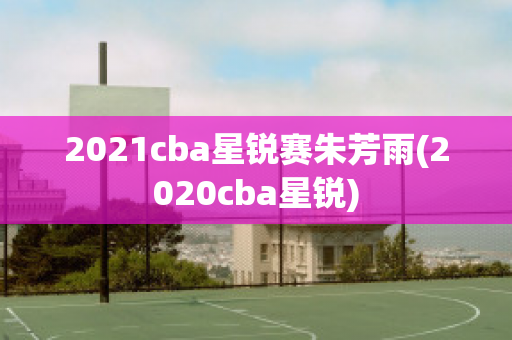 2021cba星锐赛朱芳雨(2020cba星锐)