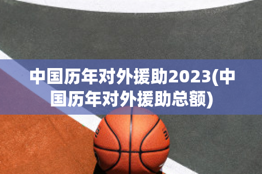 中国历年对外援助2023(中国历年对外援助总额)