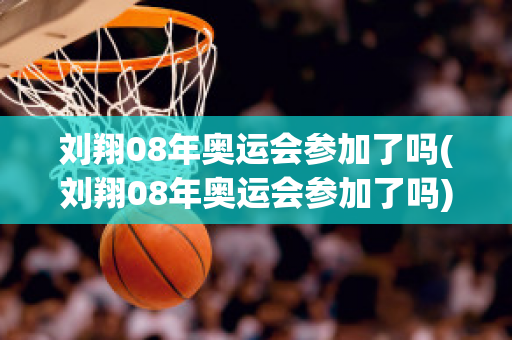 刘翔08年奥运会参加了吗(刘翔08年奥运会参加了吗)