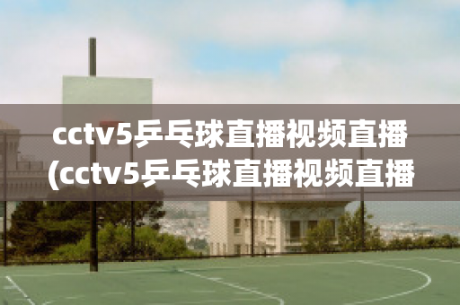 cctv5乒乓球直播视频直播(cctv5乒乓球直播视频直播回放免费观看)