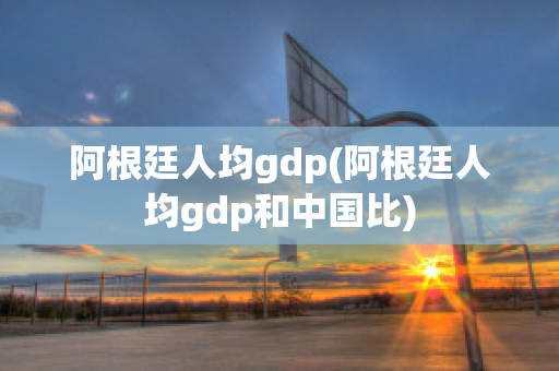 阿根廷人均gdp(阿根廷人均gdp和中国比)