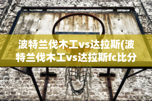 波特兰伐木工vs达拉斯(波特兰伐木工vs达拉斯fc比分)