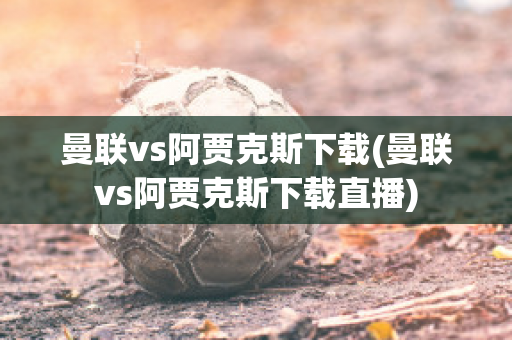 曼联vs阿贾克斯下载(曼联vs阿贾克斯下载直播)