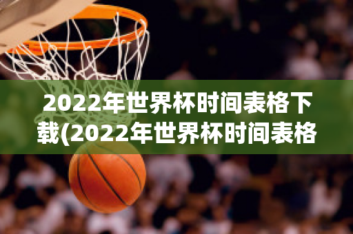 2022年世界杯时间表格下载(2022年世界杯时间表格下载电子版)