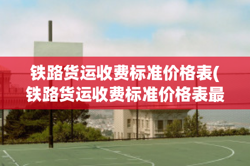 铁路货运收费标准价格表(铁路货运收费标准价格表最新)