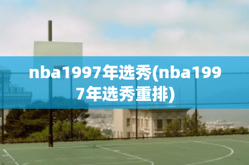 nba1997年选秀(nba1997年选秀重排)