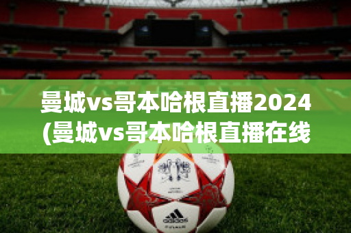 曼城vs哥本哈根直播2024(曼城vs哥本哈根直播在线)