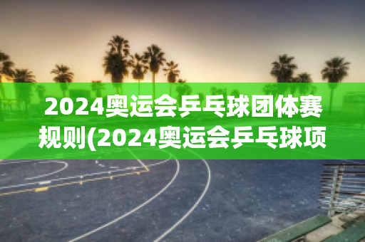 2024奥运会乒乓球团体赛规则(2024奥运会乒乓球项目)