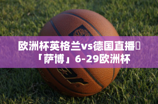 欧洲杯英格兰vs德国直播➯「萨博」6-29欧洲杯