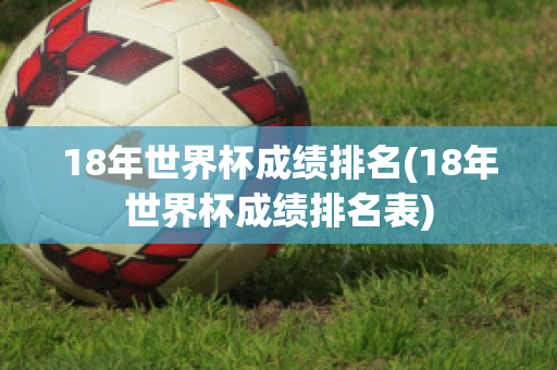 18年世界杯成绩排名(18年世界杯成绩排名表)