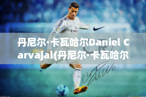 丹尼尔·卡瓦哈尔Daniel Carvajal(丹尼尔·卡瓦哈尔现在退役了吗)