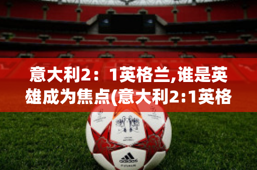 意大利2：1英格兰,谁是英雄成为焦点(意大利2:1英格兰首发阵容)