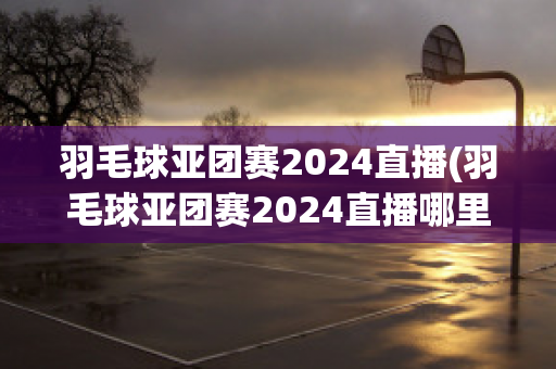 羽毛球亚团赛2024直播(羽毛球亚团赛2024直播哪里可以看)