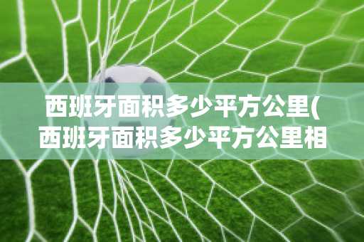 西班牙面积多少平方公里(西班牙面积多少平方公里相当哪个省)