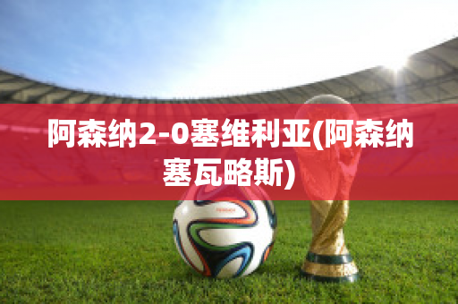 阿森纳2-0塞维利亚(阿森纳塞瓦略斯)