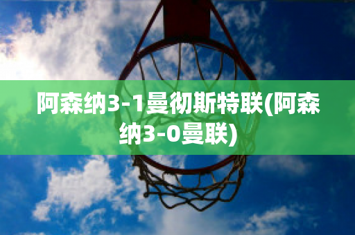 阿森纳3-1曼彻斯特联(阿森纳3-0曼联)