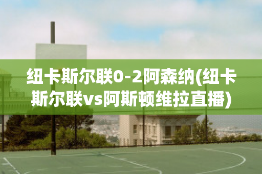 纽卡斯尔联0-2阿森纳(纽卡斯尔联vs阿斯顿维拉直播)