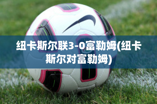 纽卡斯尔联3-0富勒姆(纽卡斯尔对富勒姆)