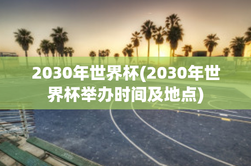 2030年世界杯(2030年世界杯举办时间及地点)