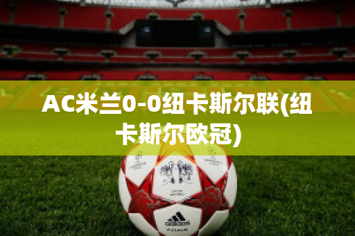 AC米兰0-0纽卡斯尔联(纽卡斯尔欧冠)