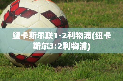 纽卡斯尔联1-2利物浦(纽卡斯尔3:2利物浦)