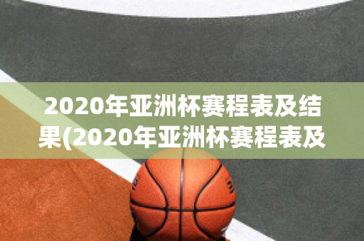 2020年亚洲杯赛程表及结果(2020年亚洲杯赛程表及结果表)