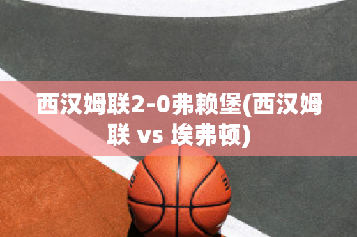 西汉姆联2-0弗赖堡(西汉姆联 vs 埃弗顿)