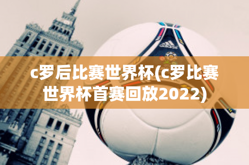 c罗后比赛世界杯(c罗比赛世界杯首赛回放2022)