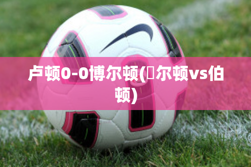 卢顿0-0博尔顿(愽尔顿vs伯顿)