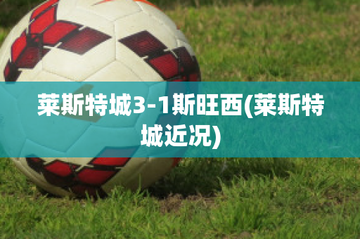 莱斯特城3-1斯旺西(莱斯特城近况)