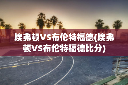 埃弗顿VS布伦特福德(埃弗顿VS布伦特福德比分)