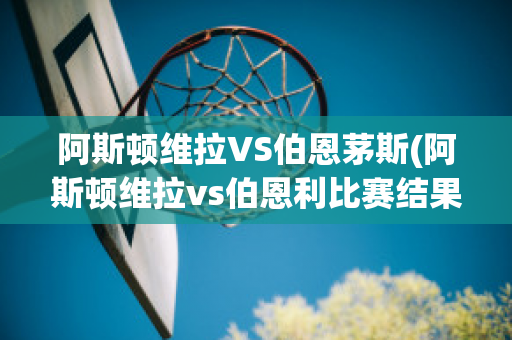 阿斯顿维拉VS伯恩茅斯(阿斯顿维拉vs伯恩利比赛结果)