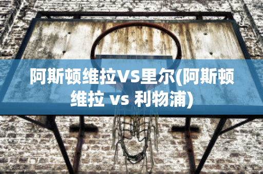 阿斯顿维拉VS里尔(阿斯顿维拉 vs 利物浦)