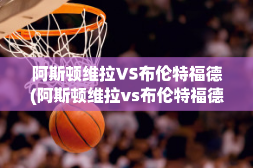 阿斯顿维拉VS布伦特福德(阿斯顿维拉vs布伦特福德比分预测)