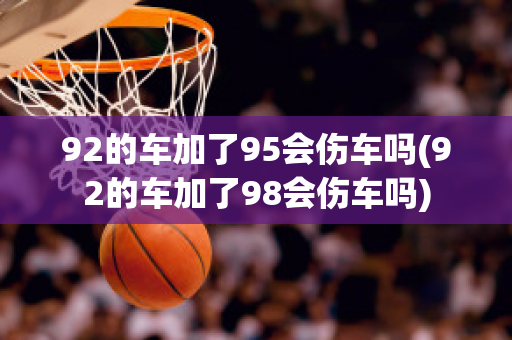 92的车加了95会伤车吗(92的车加了98会伤车吗)