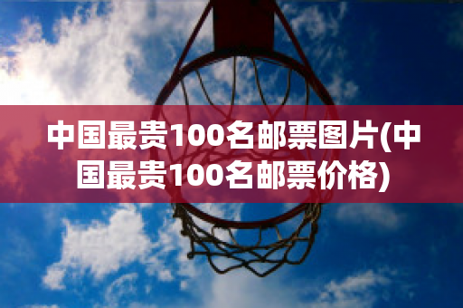 中国最贵100名邮票图片(中国最贵100名邮票价格)