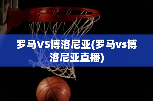 罗马VS博洛尼亚(罗马vs博洛尼亚直播)