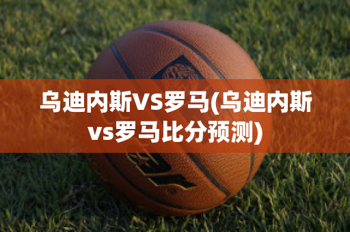 乌迪内斯VS罗马(乌迪内斯vs罗马比分预测)