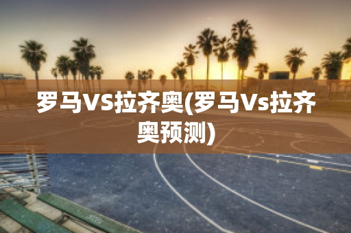 罗马VS拉齐奥(罗马Vs拉齐奥预测)