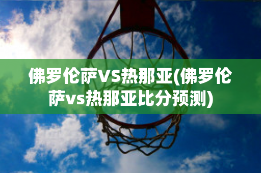 佛罗伦萨VS热那亚(佛罗伦萨vs热那亚比分预测)