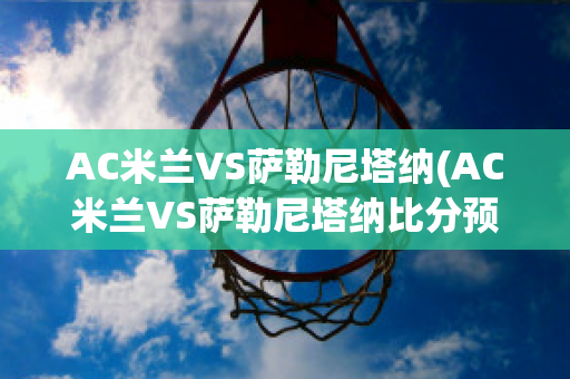 AC米兰VS萨勒尼塔纳(AC米兰VS萨勒尼塔纳比分预测)