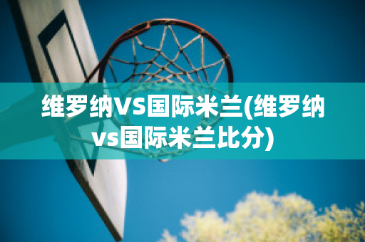 维罗纳VS国际米兰(维罗纳vs国际米兰比分)