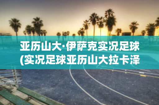 亚历山大·伊萨克实况足球(实况足球亚历山大拉卡泽特)