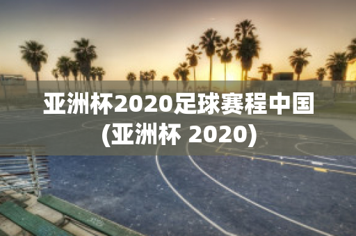 亚洲杯2020足球赛程中国(亚洲杯 2020)